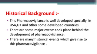 Historical Background :-
• This Pharmacovigilance is well developed specially in
USA,UK and other some developed countries .
• There are some major events took place behind the
development of pharmacovigilance .
• There are many historical events which give rise to
this pharmacovigilance .
 
