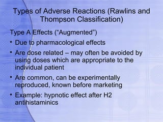Types of Adverse Reactions (Rawlins and
        Thompson Classification)
Type A Effects (“Augmented”)

    Due to pharmacological effects

    Are dose related – may often be avoided by
    using doses which are appropriate to the
    individual patient

    Are common, can be experimentally
    reproduced, known before marketing

    Example: hypnotic effect after H2
    antihistaminics
 