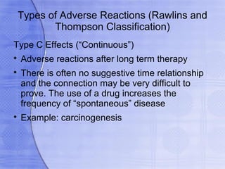 Types of Adverse Reactions (Rawlins and
        Thompson Classification)
Type C Effects (“Continuous”)

    Adverse reactions after long term therapy

    There is often no suggestive time relationship
    and the connection may be very difficult to
    prove. The use of a drug increases the
    frequency of “spontaneous” disease

    Example: carcinogenesis
 