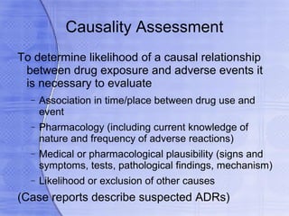 Causality Assessment
To determine likelihood of a causal relationship
 between drug exposure and adverse events it
 is necessary to evaluate
  −   Association in time/place between drug use and
      event
  −   Pharmacology (including current knowledge of
      nature and frequency of adverse reactions)
  −   Medical or pharmacological plausibility (signs and
      symptoms, tests, pathological findings, mechanism)
  −   Likelihood or exclusion of other causes
(Case reports describe suspected ADRs)
 
