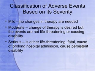Classification of Adverse Events
         Based on its Severity

    Mild – no changes in therapy are needed

    Moderate – change of therapy is desired but
    the events are not life-threatening or causing
    disability

    Serious – is either life-threatening, fatal, cause
    of prolong hospital admission, cause persistent
    disability
 
