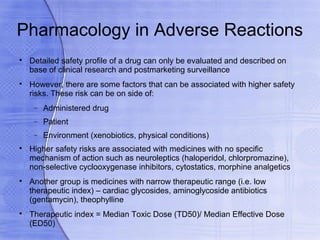 Pharmacology in Adverse Reactions

    Detailed safety profile of a drug can only be evaluated and described on
    base of clinical research and postmarketing surveillance

    However, there are some factors that can be associated with higher safety
    risks. These risk can be on side of:
     −   Administered drug
     −   Patient
     −   Environment (xenobiotics, physical conditions)

    Higher safety risks are associated with medicines with no specific
    mechanism of action such as neuroleptics (haloperidol, chlorpromazine),
    non-selective cyclooxygenase inhibitors, cytostatics, morphine analgetics

    Another group is medicines with narrow therapeutic range (i.e. low
    therapeutic index) – cardiac glycosides, aminoglycoside antibiotics
    (gentamycin), theophylline

    Therapeutic index = Median Toxic Dose (TD50)/ Median Effective Dose
    (ED50)
 