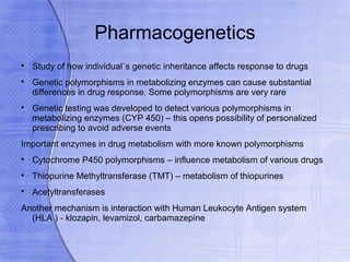Pharmacogenetics

    Study of how individual`s genetic inheritance affects response to drugs

    Genetic polymorphisms in metabolizing enzymes can cause substantial
    differences in drug response. Some polymorphisms are very rare

    Genetic testing was developed to detect various polymorphisms in
    metabolizing enzymes (CYP 450) – this opens possibility of personalized
    prescribing to avoid adverse events
Important enzymes in drug metabolism with more known polymorphisms

    Cytochrome P450 polymorphisms – influence metabolism of various drugs

    Thiopurine Methyltransferase (TMT) – metabolism of thiopurines

    Acetyltransferases
Another mechanism is interaction with Human Leukocyte Antigen system
  (HLA ) - klozapin, levamizol, carbamazepine
 
