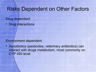 Risks Dependent on Other Factors
Drug dependent

    Drug interactions



Environment dependent

    Xenobiotics (pesticides, veterinary antibiotics) can
    interact with drugs metabolism, most commonly on
    CYP 450 level
 