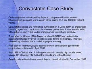Cerivastatin Case Study

    Cerivastatin was developed by Bayer to compete with other statins.
    Rhabdomyolysis cases were rare in other statins (3.3 per 100 000 patient-
    years).

    Cerivastatin gained US marketing authorization in June 1997 as cholesterol
    lowering agent and cardiovascular disease prevention. It was introduced to
    US market in early 1998 under brand names Baycol and Lipobay.

    Soon after (until May 1998) Bayer received 6 SADRs of cerivastatin
    associated rhabdomyolysis in patients also taking gemfibrozil. This was
    followed by label update – rhabdomyolysis warning.

    First case of rhabdomyolysis associated with cerivastatin-gemfibrozil
    combination published in April 1999.

    July 1999 - Clinical trial of 1.6 mg cerivastatin reveals high incidence of
    severe CK elevation (12 %) but the results are not published.

    Gemfibrozil-cerivastatin coprescription is contraindicated in December 1999
 