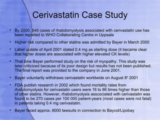 Cerivastatin Case Study

    By 2000, 549 cases of rhabdomyolysis associated with cerivastatin use has
    been reported to WHO Collaborating Centre in Uppsala

    Higher risk compared to other statins was admitted by Bayer in March 2000

    Label update of April 2001 stated 0.4 mg as starting dose (it became clear
    that higher doses are associated with higher elevated CK levels)

    That time Bayer performed study on the risk of myopathy. This study was
    later criticized because of its poor design but results has not been published.
    The final report was provided to the company in June 2001.

    Bayer voluntarily withdraws cerivastatin worldwide on August 8th 2001

    FDA publish research in 2002 which found mortality rates from
    rhabdomyolysis for cerivastatin users were 16 to 86 times higher than those
    of other statins. However, rhabdomyolysis asscociated with cerivastatin was
    found to be 270 cases per 100 000 patient-years (most cases were not fatal)
    in patients taking 0.4 mg cerivastatin.

    Bayer faced approx. 8000 lawsuits in connection to Baycol/Lipobay
 