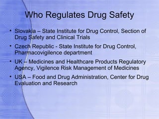 Who Regulates Drug Safety

    Slovakia – State Institute for Drug Control, Section of
    Drug Safety and Clinical Trials

    Czech Republic - State Institute for Drug Control,
    Pharmacovigilence department

    UK – Medicines and Healthcare Products Regulatory
    Agency, Vigilence Risk Management of Medicines

    USA – Food and Drug Administration, Center for Drug
    Evaluation and Research
 