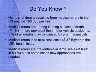 Do You Know ?

    Number of deaths resulting from medical errors in the
    US may be 100 000 per year.

    Medical errors are among leading causes of death
    (4th - 6th) – more prevalent then motor vehicle accidents.
    5 % of all deaths may be caused by pharmaceuticals.

    Medical errors lead to excess costs ($ 37 B/year in the
    US), health injury

    Medical errors are preventable in large scale (at least
    in 50 %) but in some cases new approaches are
    needed
 