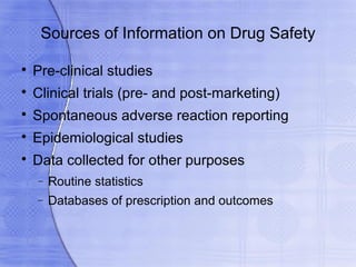 Sources of Information on Drug Safety


    Pre-clinical studies

    Clinical trials (pre- and post-marketing)

    Spontaneous adverse reaction reporting

    Epidemiological studies

    Data collected for other purposes
    −   Routine statistics
    −   Databases of prescription and outcomes
 