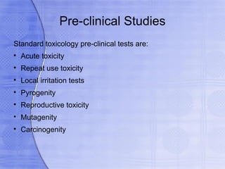 Pre-clinical Studies
Standard toxicology pre-clinical tests are:

    Acute toxicity

    Repeat use toxicity

    Local irritation tests

    Pyrogenity

    Reproductive toxicity

    Mutagenity

    Carcinogenity
 