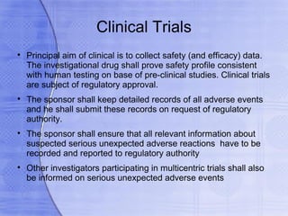 Clinical Trials

    Principal aim of clinical is to collect safety (and efficacy) data.
    The investigational drug shall prove safety profile consistent
    with human testing on base of pre-clinical studies. Clinical trials
    are subject of regulatory approval.

    The sponsor shall keep detailed records of all adverse events
    and he shall submit these records on request of regulatory
    authority.

    The sponsor shall ensure that all relevant information about
    suspected serious unexpected adverse reactions have to be
    recorded and reported to regulatory authority

    Other investigators participating in multicentric trials shall also
    be informed on serious unexpected adverse events
 