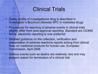 Clinical Trials

    Safety profile of investigational drug is described in
    Investigator`s Brochure (likewise SPC in marketed drugs

    Procedures for reporting of adverse events in clinical trials
    slightly differ from post-approval reporting. Standard are CIOMS
    forms, electronic reporting is now preferred

    Detailed guidance on the collection, verification and
    presentation of adverse reactions reports arising from clinical
    trials on medicinal products for human use, European
    Commission, April 2006

    Serious events such as deaths are relatively rare and may
    present reason for termination of a clinical trial
 