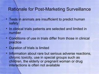 Rationale for Post-Marketing Surveillance

    Tests in animals are insufficient to predict human
    safety

    In clinical trials patients are selected and limited in
    number

    Conditions of use in trials differ from those in clinical
    practice

    Duration of trials is limited

    Information about rare but serious adverse reactions,
    chronic toxicity, use in special groups such as
    children, the elderly or pregnant woman or drug
    interactions is often not available
 
