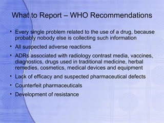 What to Report – WHO Recommendations

    Every single problem related to the use of a drug, because
    probably nobody else is collecting such information

    All suspected adverse reactions

    ADRs associated with radiology contrast media, vaccines,
    diagnostics, drugs used in traditional medicine, herbal
    remedies, cosmetics, medical devices and equipment

    Lack of efficacy and suspected pharmaceutical defects

    Counterfeit pharmaceuticals

    Development of resistance
 