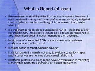 What to Report (at least)

    Requirements for reporting differ from country to country. However, in
    each developed country healthcare professionals are legally obligated
    to report adverse reactions (although it is not always clearly stated
    which)

    It is important to report serious unexpected ADRs – those that are not
    described in SPC. Unexpected include also side effects mentioned in
    SPC when these occur in higher frequencies then described.

    Most cases of unexpected ADRs are associated with medicines
    newly introduced on the market

    It has no sense to report expected adverse

    In clinical praxis it is usually not easy to evaluate causality – report
    also in cases you are not sure about causal relationship

    Heathcare professionals may report adverse events also to marketing
    authorization holder for a medicine but are not obligated to
 