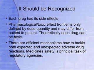 It Should be Recognized

    Each drug has its side effects

    Pharmacological/toxic effect frontier is only
    defined by dose quantity and may differ from
    patient to patient. Theoretically each drug can
    be toxic.

    There are efficient mechanisms how to tackle
    both expected and unexpected adverse drug
    reactions. Medicines safety is principal task of
    regulatory agencies.
 