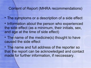 Content of Report (MHRA recommendations)


    The symptoms or a description of a side effect

  Information about the person who experienced
the side effect (as a minimum, their initials, sex,
and age at the time of side effect)

 The name of the medicine(s) thought to have
caused the side effect

  The name and full address of the reporter so
that the report can be acknowledged and contact
made for further information, if neccessary.
 