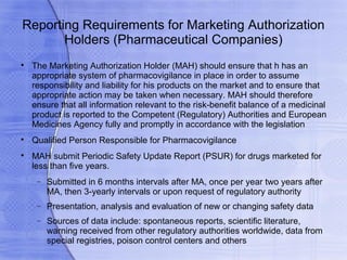 Reporting Requirements for Marketing Authorization
       Holders (Pharmaceutical Companies)

    The Marketing Authorization Holder (MAH) should ensure that h has an
    appropriate system of pharmacovigilance in place in order to assume
    responsibility and liability for his products on the market and to ensure that
    appropriate action may be taken when necessary. MAH should therefore
    ensure that all information relevant to the risk-benefit balance of a medicinal
    product is reported to the Competent (Regulatory) Authorities and European
    Medicines Agency fully and promptly in accordance with the legislation

    Qualified Person Responsible for Pharmacovigilance

    MAH submit Periodic Safety Update Report (PSUR) for drugs marketed for
    less than five years.
     −   Submitted in 6 months intervals after MA, once per year two years after
         MA, then 3-yearly intervals or upon request of regulatory authority
     −   Presentation, analysis and evaluation of new or changing safety data
     −   Sources of data include: spontaneous reports, scientific literature,
         warning received from other regulatory authorities worldwide, data from
         special registries, poison control centers and others
 