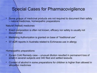 Special Cases for Pharmacovigilence

    Some groups of medicinal products are not required to document their safety
    – natural medicines, homeopathic preparations
Natural (herbal) medicines

    Exact composition is often not known, efficacy nor safety is usually not
    documented

    Marketing Authorization is granted on base of “traditional use”

    37 ADR reports in Australia related to Echinacea use in allergy


Homeopathic preparations

    Zycam Cold Remedy case – unusual dilution resulted in permanent loss of
    smell in several subjects and 340 filed and settled lawsuits

    Content of alcohol in some preparations for children is higher than allowed in
    allopathic medicines
 
