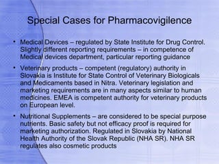 Special Cases for Pharmacovigilence

    Medical Devices – regulated by State Institute for Drug Control.
    Slightly different reporting requirements – in competence of
    Medical devices department, particular reporting guidance

    Veterinary products – competent (regulatory) authority in
    Slovakia is Institute for State Control of Veterinary Biologicals
    and Medicaments based in Nitra. Veterinary legislation and
    marketing requirements are in many aspects similar to human
    medicines. EMEA is competent authority for veterinary products
    on European level.

    Nutritional Supplements – are considered to be special purpose
    nutrients. Basic safety but not efficacy proof is required for
    marketing authorization. Regulated in Slovakia by National
    Health Authority of the Slovak Republic (NHA SR). NHA SR
    regulates also cosmetic products
 