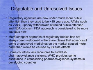 Disputable and Unresolved Issues

    Regulatory agencies are now under much more public
    attention then they used to be ~10 years ago. Affairs such
    as Vioxx, Lipobay withdrawals attracted public attention
    and FDA criticism. FDA approach is considered to be more
    cautious now

    More stringent approach of regulatory bodies has not
    always been welcomed – there are claims that absence of
    some unapproved medicines on the market caused more
    harm then would be caused by its side effects

    Some countries lack recourses to establish
    pharmacovigilance systems. WHO provides some
    assistance in establishing pharmacovigilance systems in
    developing countries
 