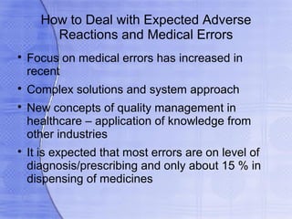 How to Deal with Expected Adverse
        Reactions and Medical Errors

    Focus on medical errors has increased in
    recent

    Complex solutions and system approach

    New concepts of quality management in
    healthcare – application of knowledge from
    other industries

    It is expected that most errors are on level of
    diagnosis/prescribing and only about 15 % in
    dispensing of medicines
 