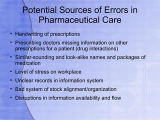 Potential Sources of Errors in
           Pharmaceutical Care

    Handwriting of prescriptions

    Prescribing doctors missing information on other
    prescriptions for a patient (drug interactions)

    Similar-sounding and look-alike names and packages of
    medication

    Level of stress on workplace

    Unclear records in information system

    Bad system of stock alignment/organization

    Disruptions in information availability and flow
 