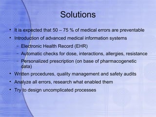 Solutions

    It is expected that 50 – 75 % of medical errors are preventable

    Introduction of advanced medical information systems
     −   Electronic Health Record (EHR)
     −   Automatic checks for dose, interactions, allergies, resistance
     −   Personalized prescription (on base of pharmacogenetic
         data)

    Written procedures, quality management and safety audits

    Analyze all errors, research what enabled them

    Try to design uncomplicated processes
 
