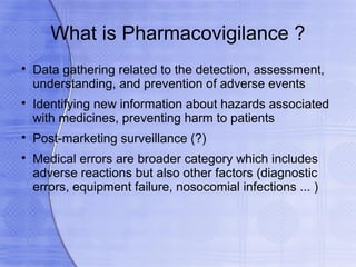 What is Pharmacovigilance ?

    Data gathering related to the detection, assessment,
    understanding, and prevention of adverse events

    Identifying new information about hazards associated
    with medicines, preventing harm to patients

    Post-marketing surveillance (?)

    Medical errors are broader category which includes
    adverse reactions but also other factors (diagnostic
    errors, equipment failure, nosocomial infections ... )
 