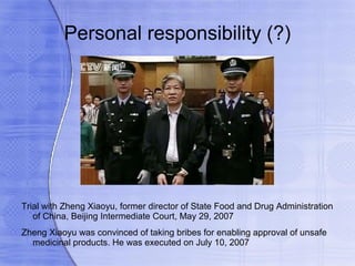 Personal responsibility (?)




Trial with Zheng Xiaoyu, former director of State Food and Drug Administration
   of China, Beijing Intermediate Court, May 29, 2007
Zheng Xiaoyu was convinced of taking bribes for enabling approval of unsafe
  medicinal products. He was executed on July 10, 2007
 