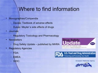 Where to find information

    Monographies/Compendia
     −   Davies: Textbook of adverse effects
     −   Dukes: Meyler`s side effects of drugs

    Journals
     −   Regulatory Toxicology and Pharmacology

    Newsletters
     −   Drug Safety Update – published by MHRA

    Regulatory Agencies
     −   FDA: http://www.fda.gov/
     −   EMEA: http://www.emea.europa.eu/
     −   SIDC: http://www.sukl.sk
 
