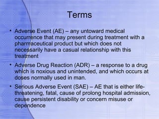 Terms

    Adverse Event (AE) – any untoward medical
    occurrence that may present during treatment with a
    pharmaceutical product but which does not
    necessarily have a casual relationship with this
    treatment

    Adverse Drug Reaction (ADR) – a response to a drug
    which is noxious and unintended, and which occurs at
    doses normally used in man.

    Serious Adverse Event (SAE) – AE that is either life-
    threatening, fatal, cause of prolong hospital admission,
    cause persistent disability or concern misuse or
    dependence
 