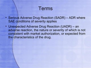 Terms

    Serious Adverse Drug Reaction (SADR) – ADR where
    SAE conditions of severity applies

    Unexpected Adverse Drug Reaction (UADR) – an
    adverse reaction, the nature or severity of which is not
    consistent with market authorization, or expected from
    the characteristics of the drug.
 