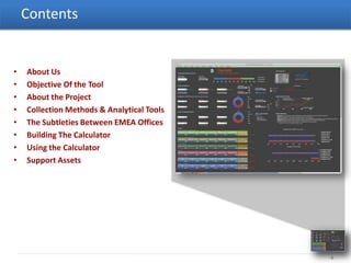 Contents


•   About Us
•   Objective Of the Tool
•   About the Project
•   Collection Methods & Analytical Tools
•   The Subtleties Between EMEA Offices
•   Building The Calculator
•   Using the Calculator
•   Support Assets




                                            -2-
 