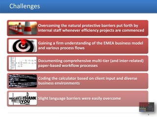 Challenges

         Overcoming the natural protective barriers put forth by
         internal staff whenever efficiency projects are commenced

         Gaining a firm understanding of the EMEA business model
         and various process flows

         Documenting comprehensive multi-tier (and inter-related)
         paper-based workflow processes

         Coding the calculator based on client input and diverse
         business environments


         Slight language barriers were easily overcome


                                                                     -8-
 