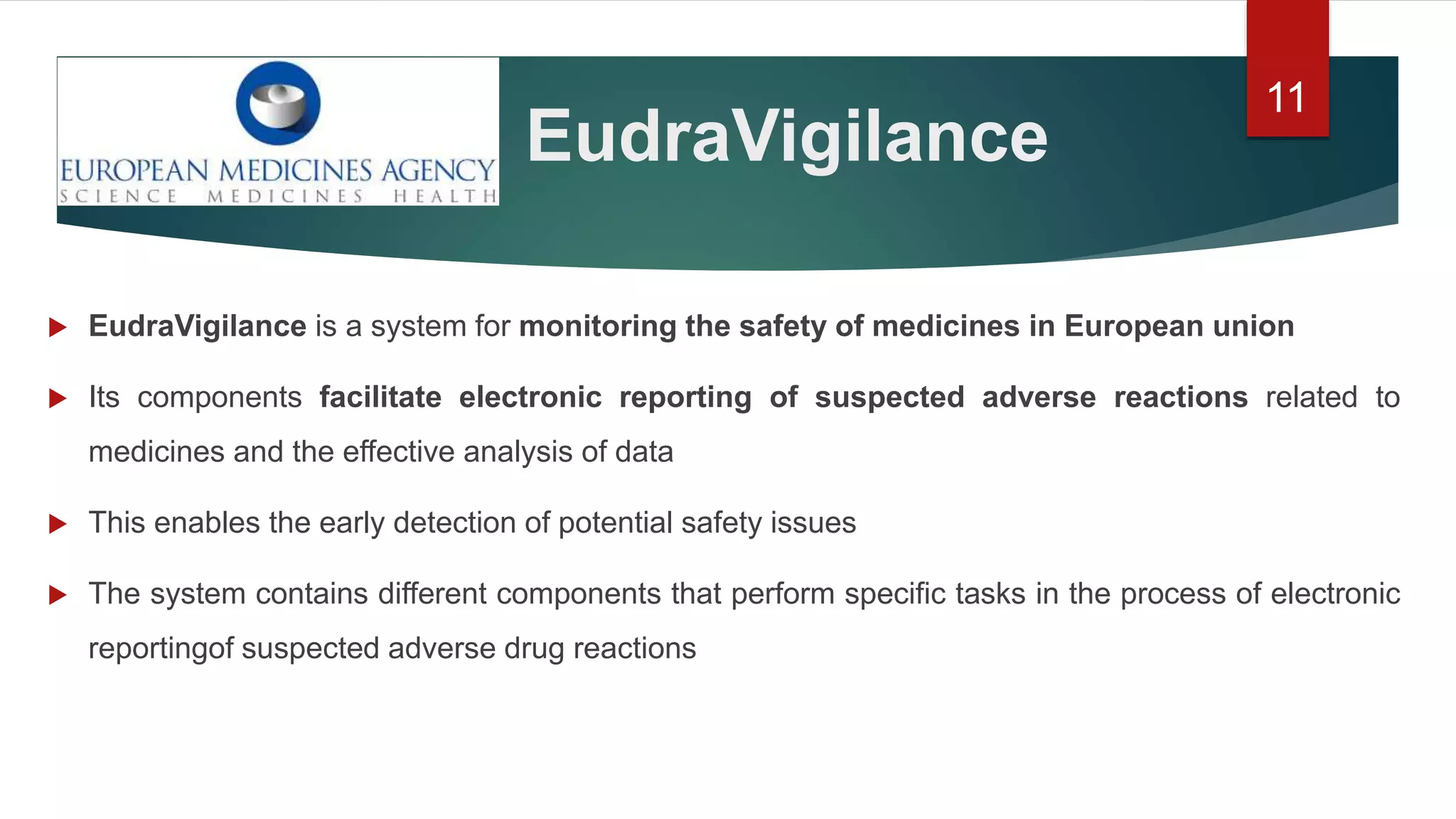 EudraVigilance
 EudraVigilance is a system for monitoring the safety of medicines in European union
 Its components facilitate electronic reporting of suspected adverse reactions related to
medicines and the effective analysis of data
 This enables the early detection of potential safety issues
 The system contains different components that perform specific tasks in the process of electronic
reportingof suspected adverse drug reactions
11
 