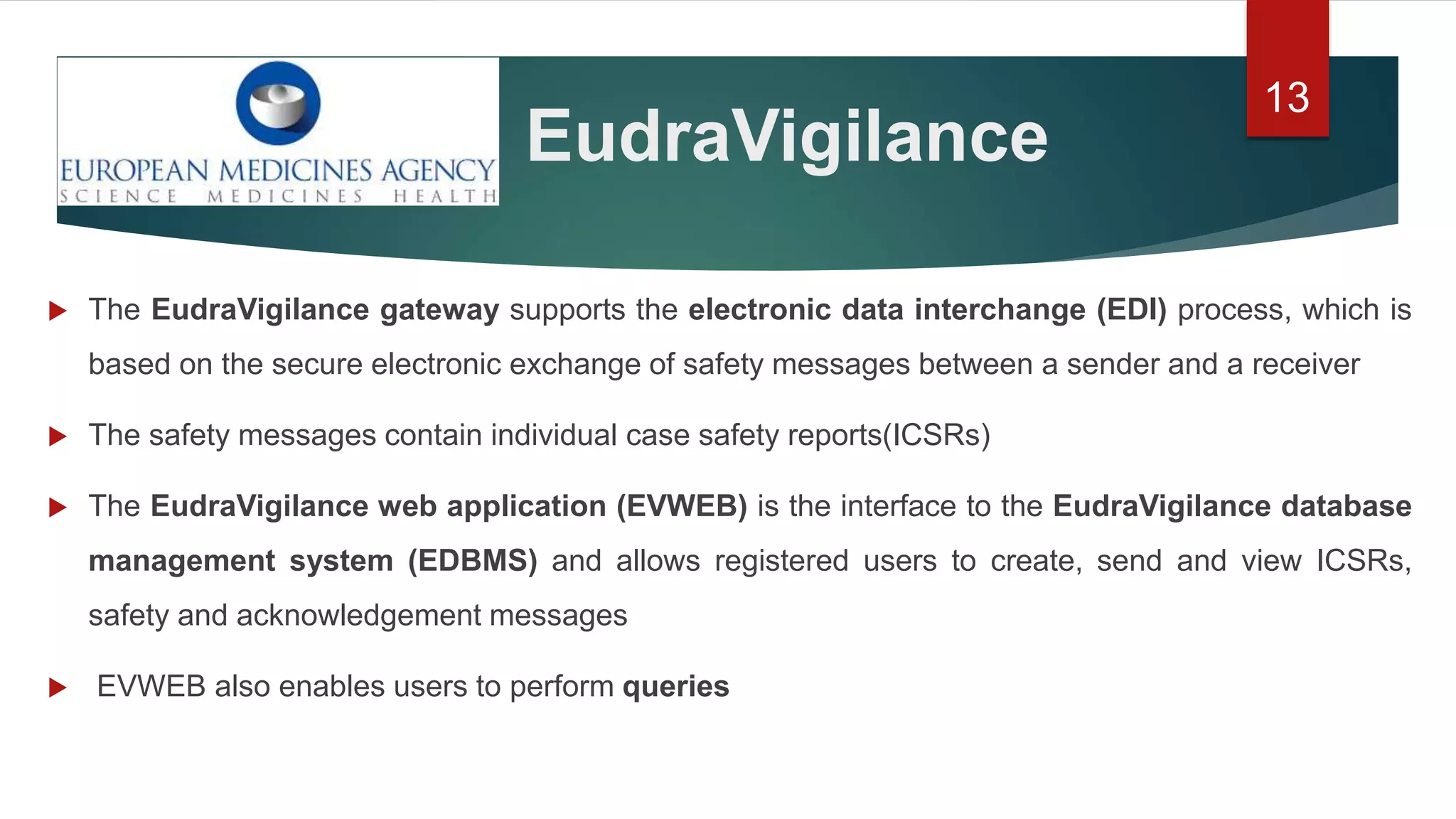 EudraVigilance
13
 The EudraVigilance gateway supports the electronic data interchange (EDI) process, which is
based on the secure electronic exchange of safety messages between a sender and a receiver
 The safety messages contain individual case safety reports(ICSRs)
 The EudraVigilance web application (EVWEB) is the interface to the EudraVigilance database
management system (EDBMS) and allows registered users to create, send and view ICSRs,
safety and acknowledgement messages
 EVWEB also enables users to perform queries
 