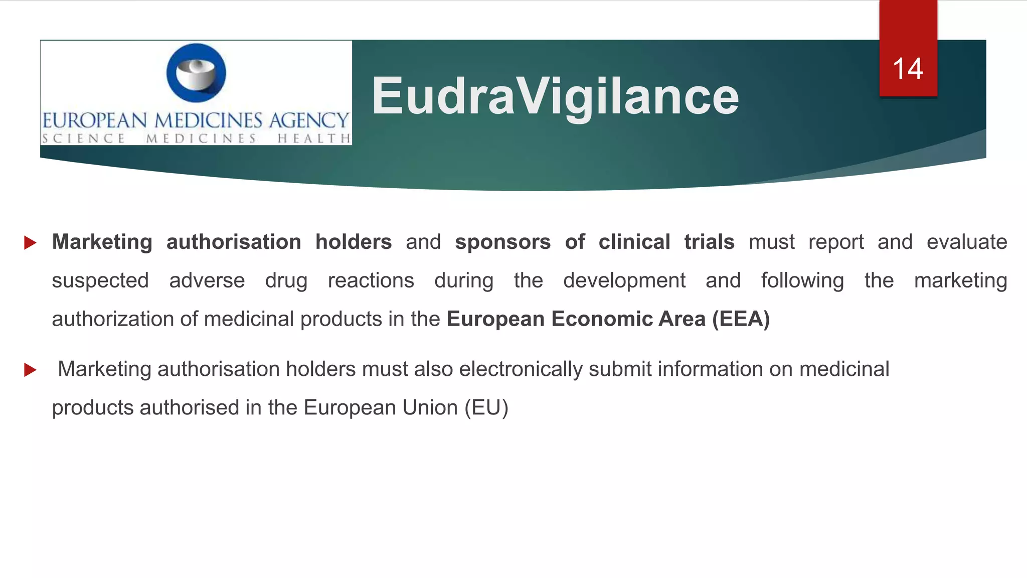EudraVigilance
14
 Marketing authorisation holders and sponsors of clinical trials must report and evaluate
suspected adverse drug reactions during the development and following the marketing
authorization of medicinal products in the European Economic Area (EEA)
 Marketing authorisation holders must also electronically submit information on medicinal
products authorised in the European Union (EU)
 