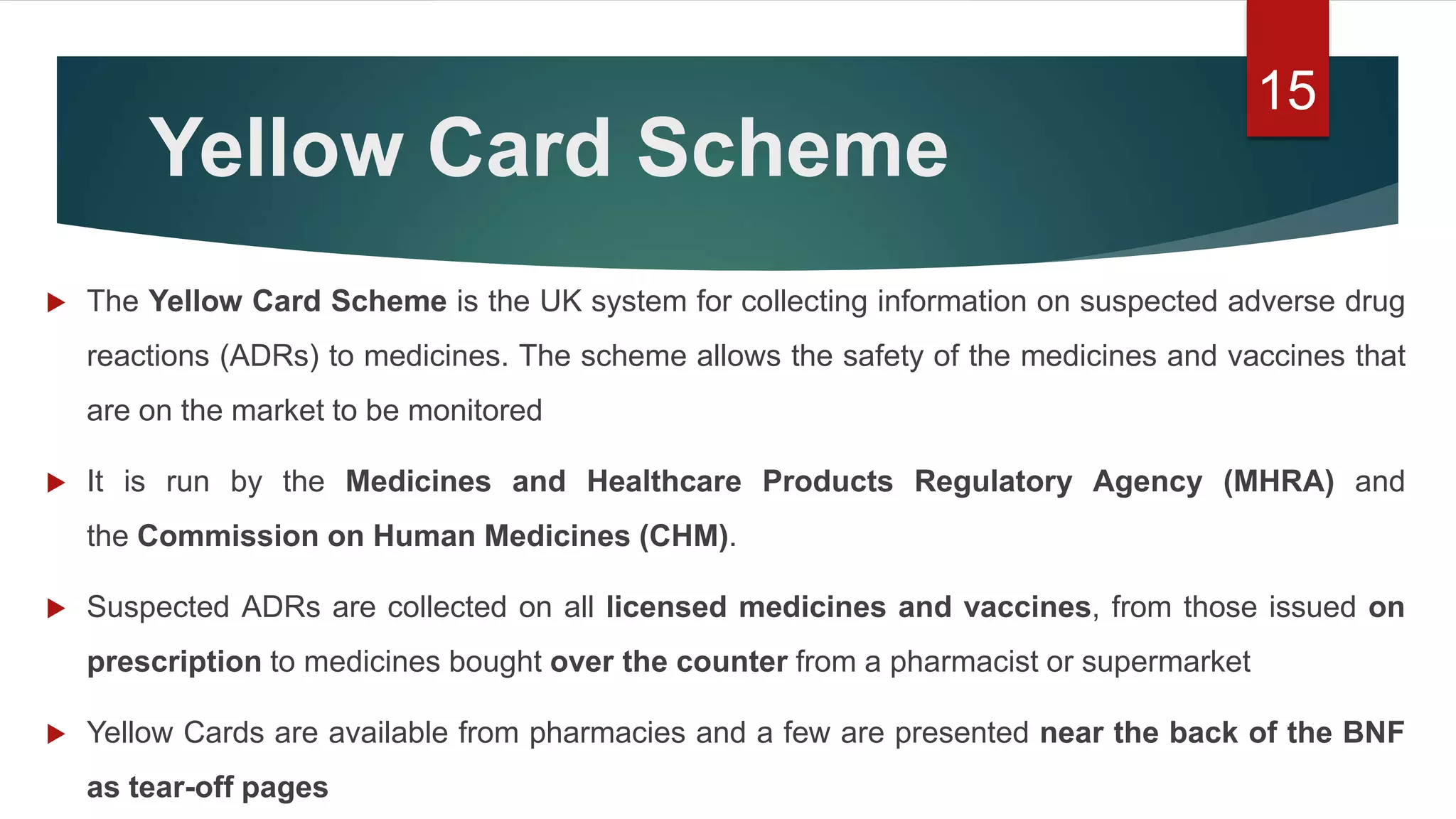 Yellow Card Scheme
 The Yellow Card Scheme is the UK system for collecting information on suspected adverse drug
reactions (ADRs) to medicines. The scheme allows the safety of the medicines and vaccines that
are on the market to be monitored
 It is run by the Medicines and Healthcare Products Regulatory Agency (MHRA) and
the Commission on Human Medicines (CHM).
 Suspected ADRs are collected on all licensed medicines and vaccines, from those issued on
prescription to medicines bought over the counter from a pharmacist or supermarket
 Yellow Cards are available from pharmacies and a few are presented near the back of the BNF
as tear-off pages
15
 
