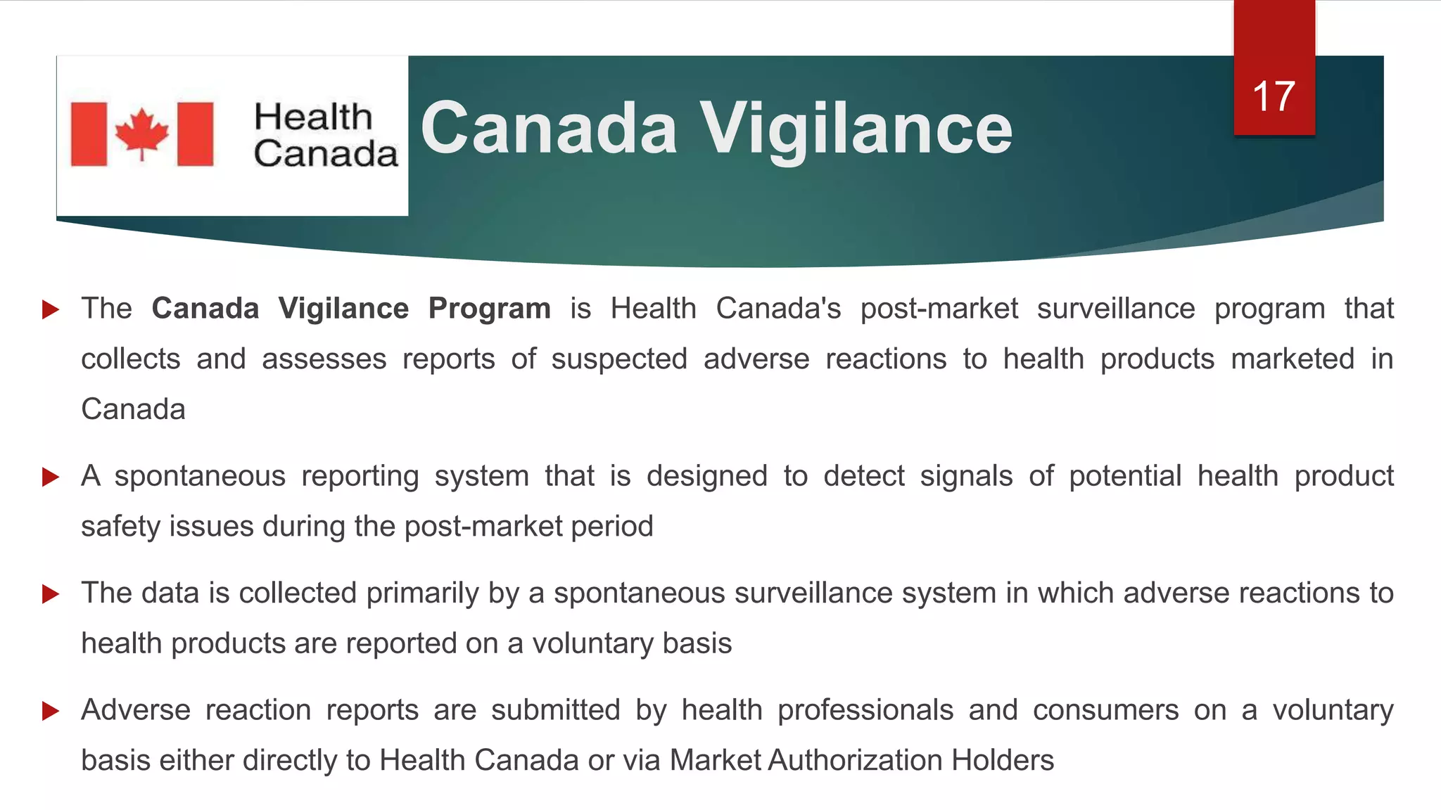 Canada Vigilance
 The Canada Vigilance Program is Health Canada's post-market surveillance program that
collects and assesses reports of suspected adverse reactions to health products marketed in
Canada
 A spontaneous reporting system that is designed to detect signals of potential health product
safety issues during the post-market period
 The data is collected primarily by a spontaneous surveillance system in which adverse reactions to
health products are reported on a voluntary basis
 Adverse reaction reports are submitted by health professionals and consumers on a voluntary
basis either directly to Health Canada or via Market Authorization Holders
17
 