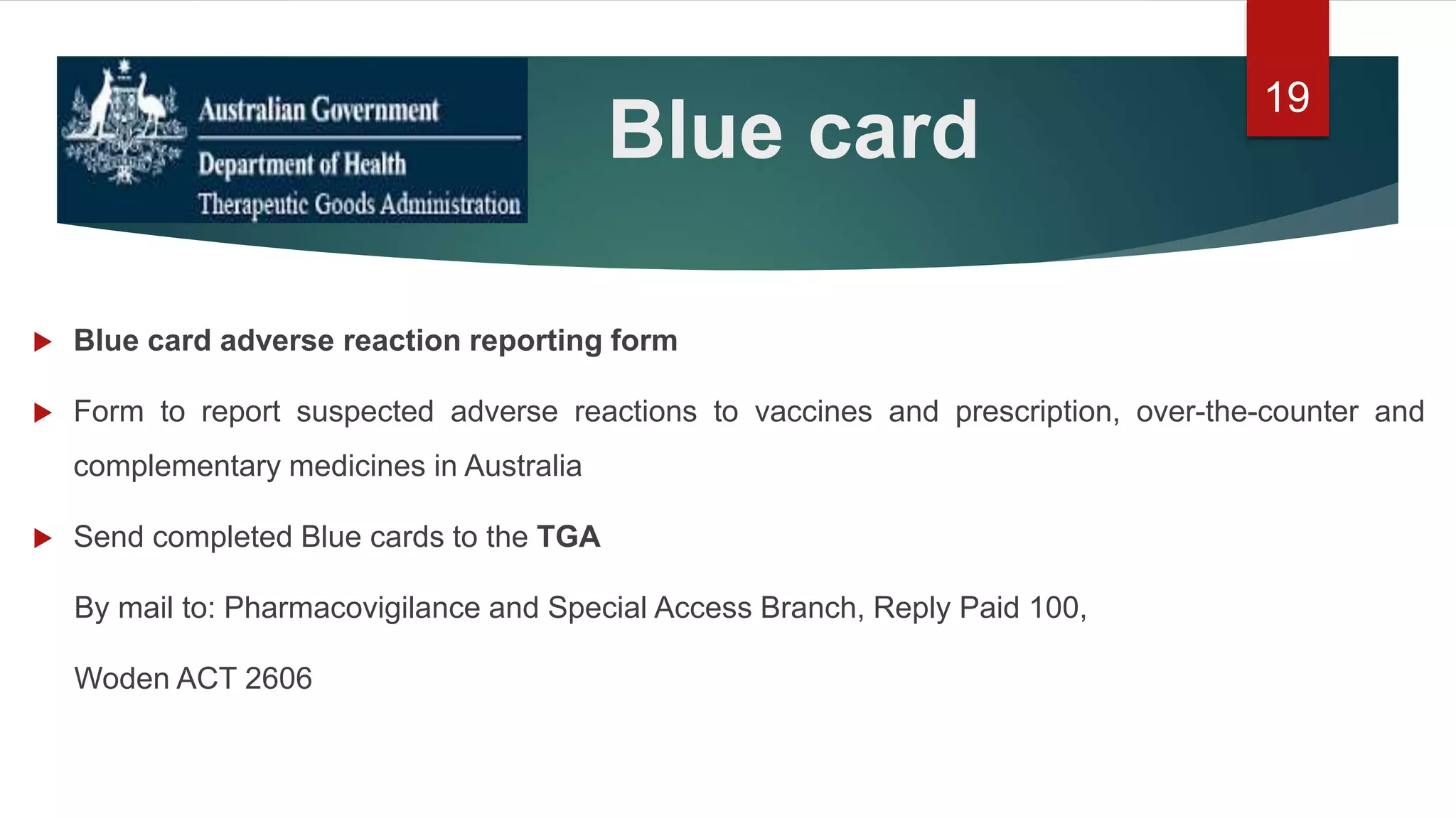 Blue card
 Blue card adverse reaction reporting form
 Form to report suspected adverse reactions to vaccines and prescription, over-the-counter and
complementary medicines in Australia
 Send completed Blue cards to the TGA
By mail to: Pharmacovigilance and Special Access Branch, Reply Paid 100,
Woden ACT 2606
19
 
