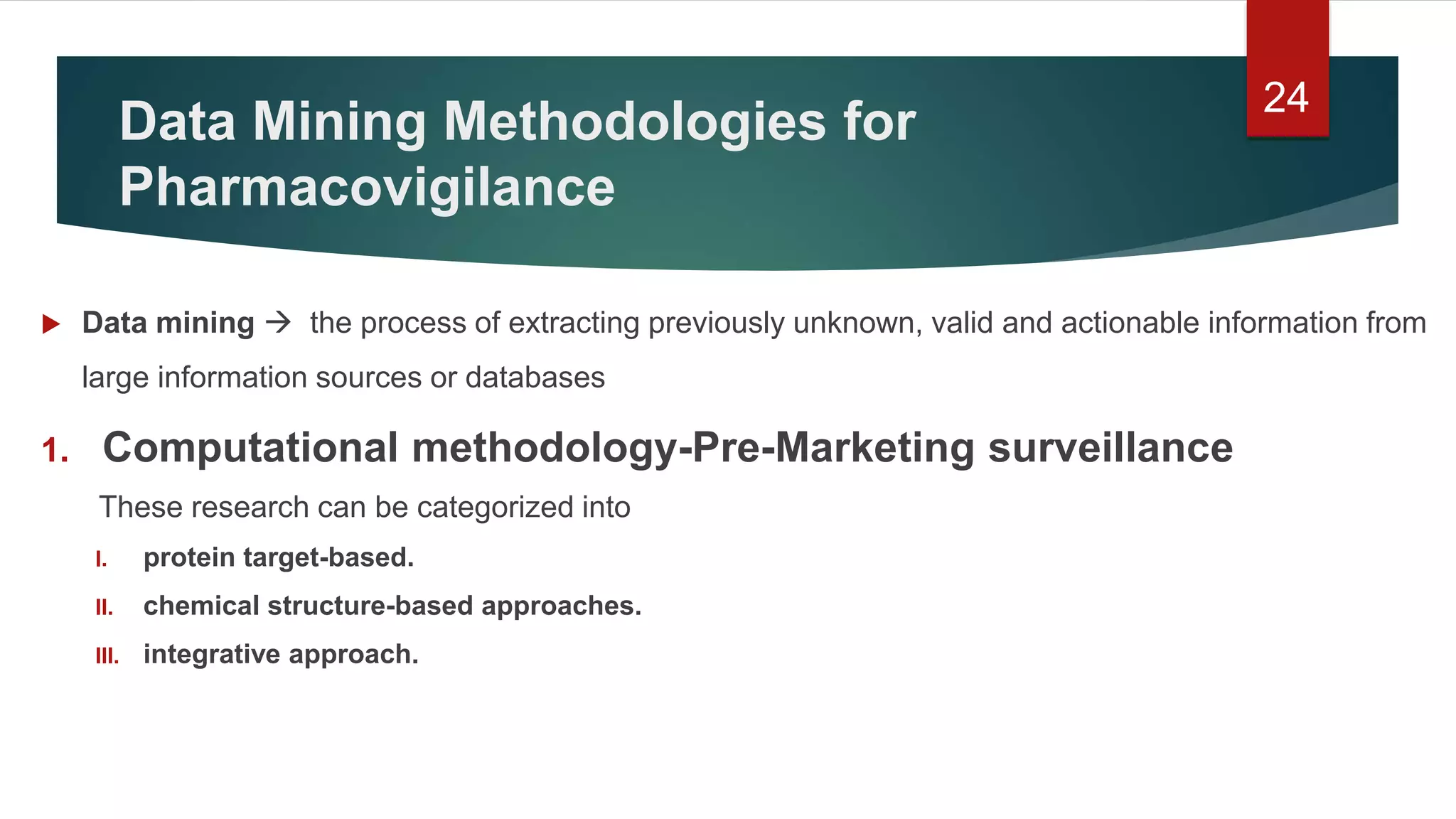 Data Mining Methodologies for
Pharmacovigilance
 Data mining  the process of extracting previously unknown, valid and actionable information from
large information sources or databases
1. Computational methodology-Pre-Marketing surveillance
These research can be categorized into
I. protein target-based.
II. chemical structure-based approaches.
III. integrative approach.
24
 