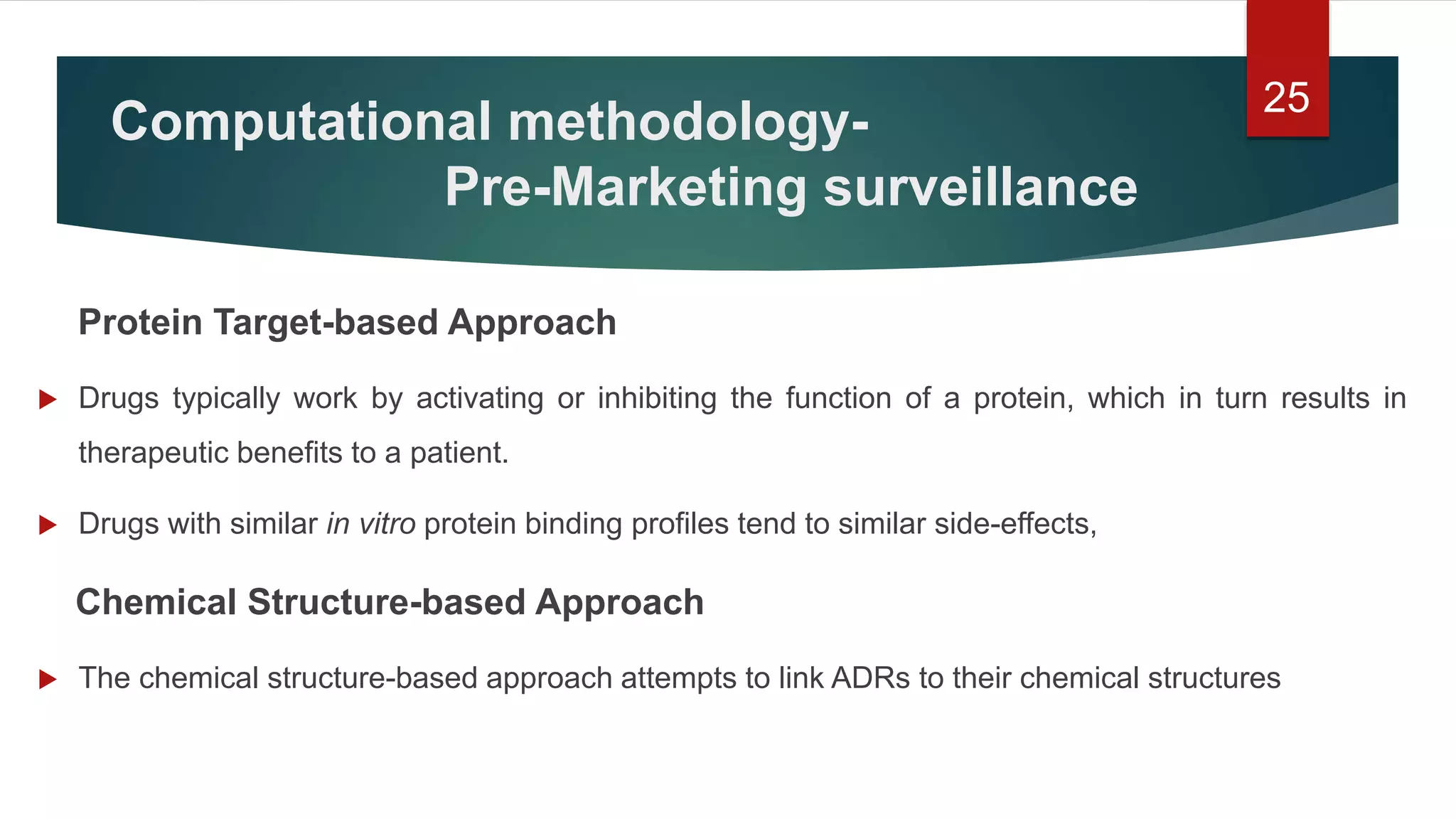 Protein Target-based Approach
 Drugs typically work by activating or inhibiting the function of a protein, which in turn results in
therapeutic benefits to a patient.
 Drugs with similar in vitro protein binding profiles tend to similar side-effects,
Chemical Structure-based Approach
 The chemical structure-based approach attempts to link ADRs to their chemical structures
25
Computational methodology-
Pre-Marketing surveillance
 