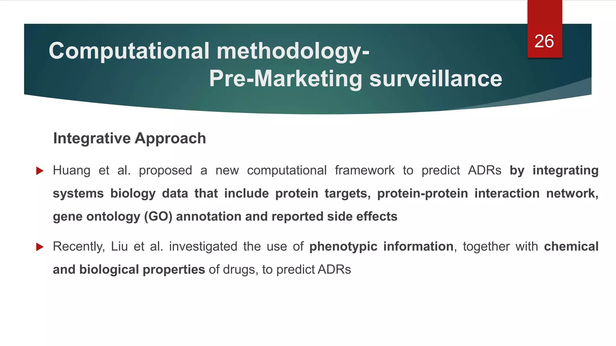 Computational methodology-
Pre-Marketing surveillance
Integrative Approach
 Huang et al. proposed a new computational framework to predict ADRs by integrating
systems biology data that include protein targets, protein-protein interaction network,
gene ontology (GO) annotation and reported side effects
 Recently, Liu et al. investigated the use of phenotypic information, together with chemical
and biological properties of drugs, to predict ADRs
26
 