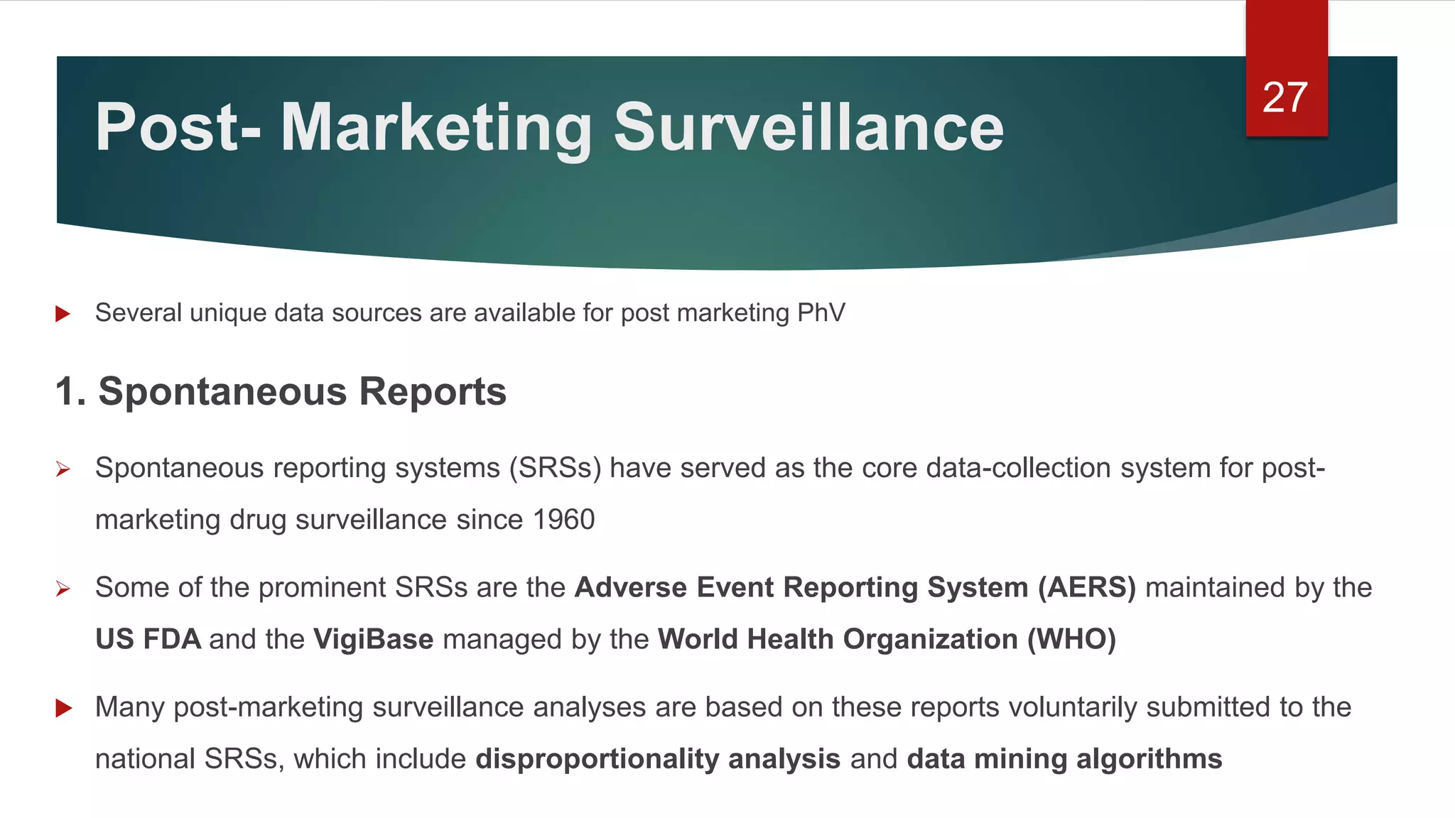 Post- Marketing Surveillance
 Several unique data sources are available for post marketing PhV
1. Spontaneous Reports
 Spontaneous reporting systems (SRSs) have served as the core data-collection system for post-
marketing drug surveillance since 1960
 Some of the prominent SRSs are the Adverse Event Reporting System (AERS) maintained by the
US FDA and the VigiBase managed by the World Health Organization (WHO)
 Many post-marketing surveillance analyses are based on these reports voluntarily submitted to the
national SRSs, which include disproportionality analysis and data mining algorithms
27
 