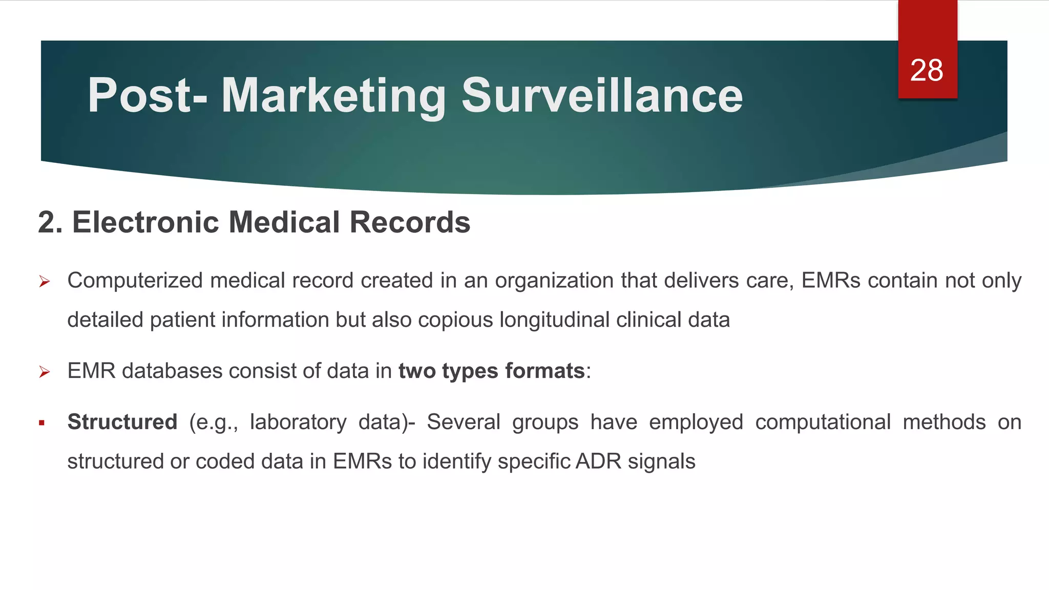 Post- Marketing Surveillance
2. Electronic Medical Records
 Computerized medical record created in an organization that delivers care, EMRs contain not only
detailed patient information but also copious longitudinal clinical data
 EMR databases consist of data in two types formats:
 Structured (e.g., laboratory data)- Several groups have employed computational methods on
structured or coded data in EMRs to identify specific ADR signals
28
 