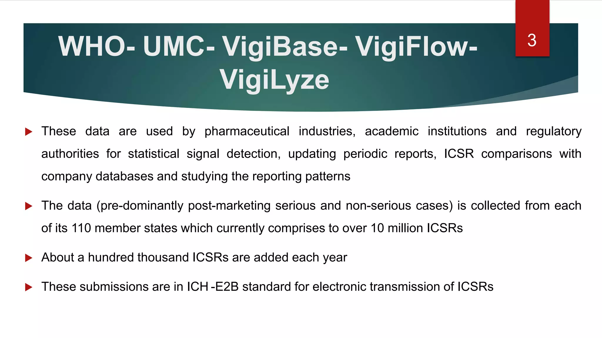 WHO- UMC- VigiBase- VigiFlow-
VigiLyze
 These data are used by pharmaceutical industries, academic institutions and regulatory
authorities for statistical signal detection, updating periodic reports, ICSR comparisons with
company databases and studying the reporting patterns
 The data (pre-dominantly post-marketing serious and non-serious cases) is collected from each
of its 110 member states which currently comprises to over 10 million ICSRs
 About a hundred thousand ICSRs are added each year
 These submissions are in ICH -E2B standard for electronic transmission of ICSRs
3
 
