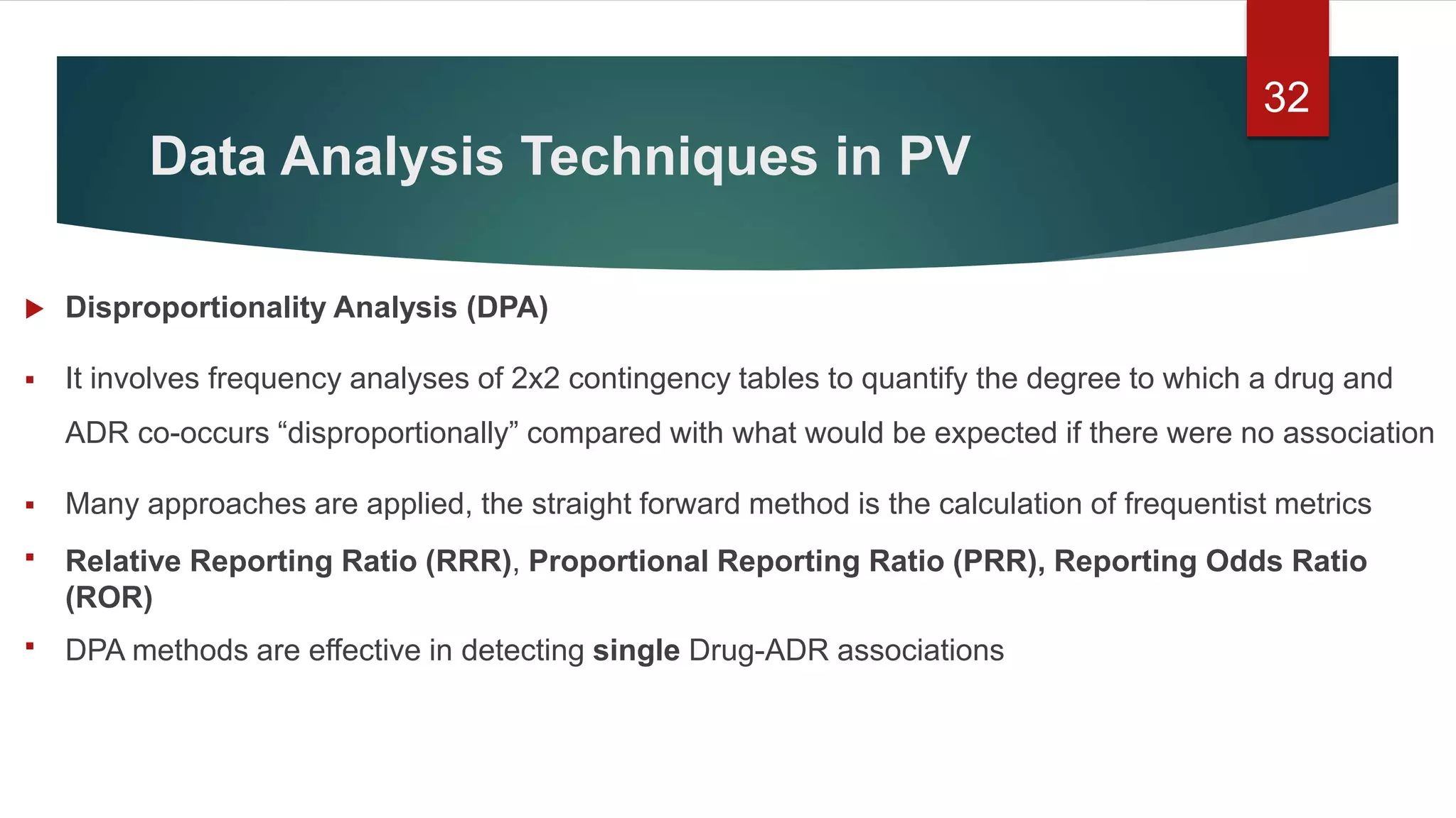 Data Analysis Techniques in PV
 Disproportionality Analysis (DPA)
 It involves frequency analyses of 2x2 contingency tables to quantify the degree to which a drug and
ADR co-occurs “disproportionally” compared with what would be expected if there were no association
 Many approaches are applied, the straight forward method is the calculation of frequentist metrics
 Relative Reporting Ratio (RRR), Proportional Reporting Ratio (PRR), Reporting Odds Ratio
(ROR)
 DPA methods are effective in detecting single Drug-ADR associations
32
 