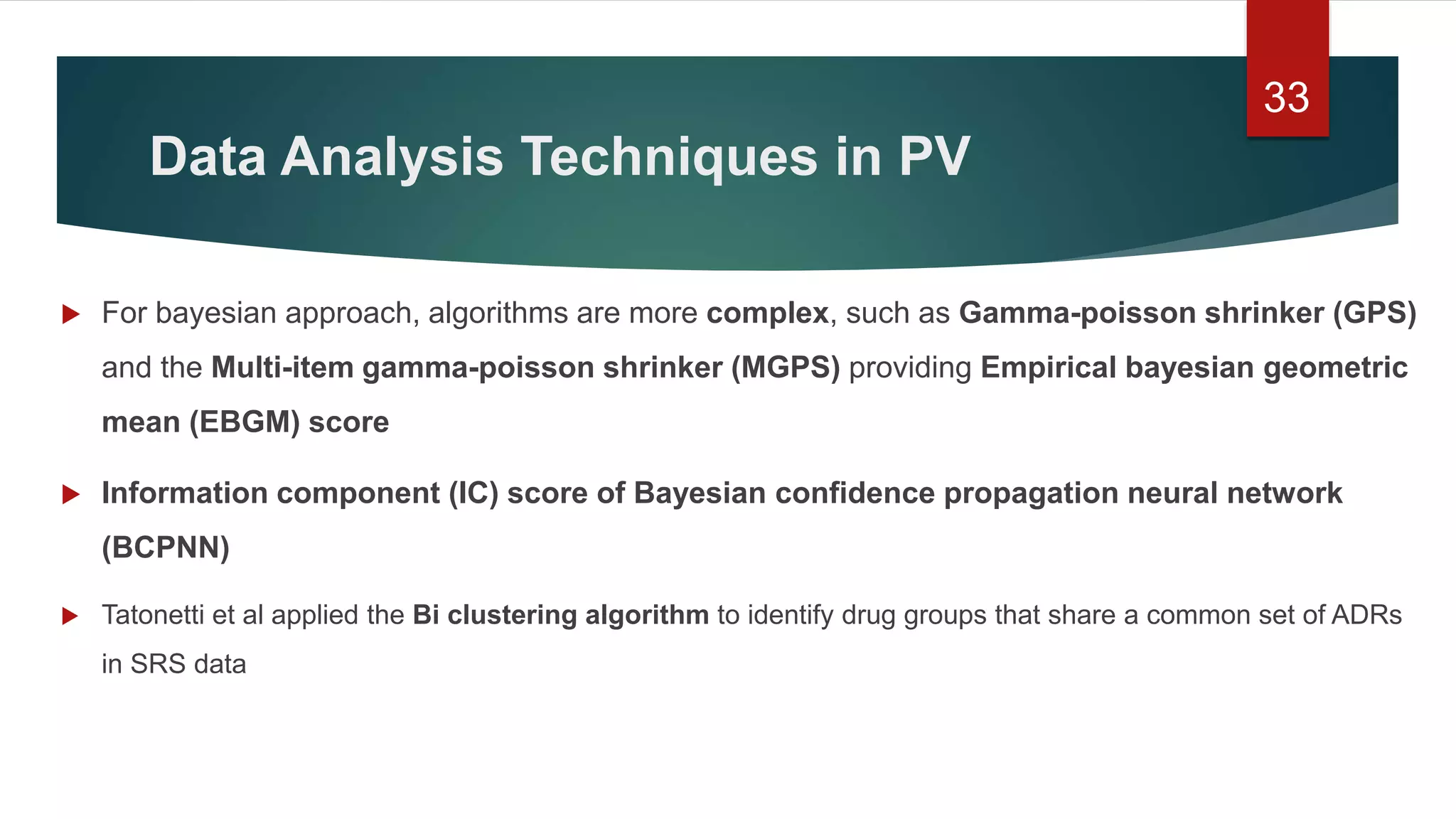 Data Analysis Techniques in PV
 For bayesian approach, algorithms are more complex, such as Gamma-poisson shrinker (GPS)
and the Multi-item gamma-poisson shrinker (MGPS) providing Empirical bayesian geometric
mean (EBGM) score
 Information component (IC) score of Bayesian confidence propagation neural network
(BCPNN)
 Tatonetti et al applied the Bi clustering algorithm to identify drug groups that share a common set of ADRs
in SRS data
33
 