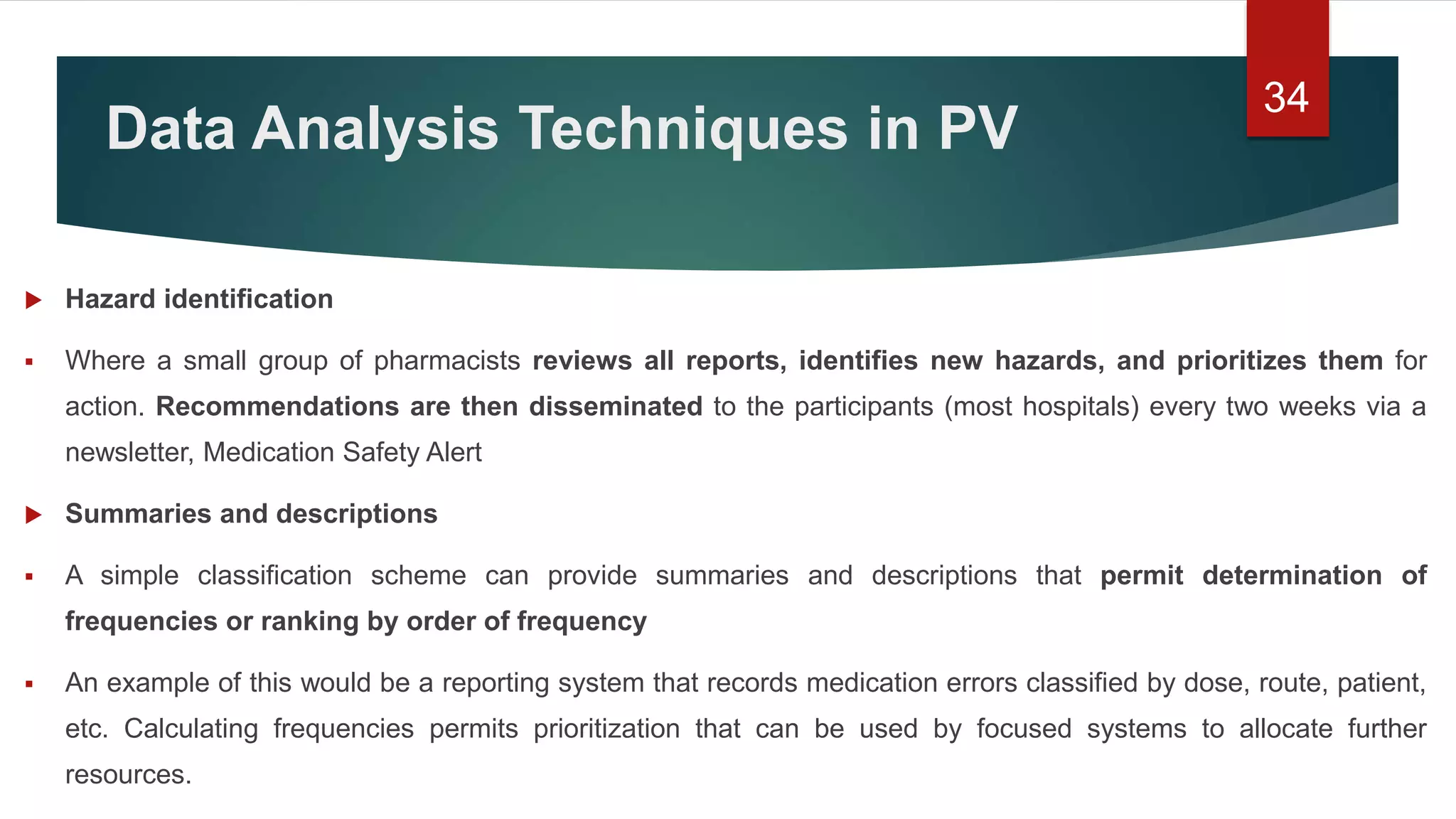 Data Analysis Techniques in PV
 Hazard identification
 Where a small group of pharmacists reviews all reports, identifies new hazards, and prioritizes them for
action. Recommendations are then disseminated to the participants (most hospitals) every two weeks via a
newsletter, Medication Safety Alert
 Summaries and descriptions
 A simple classification scheme can provide summaries and descriptions that permit determination of
frequencies or ranking by order of frequency
 An example of this would be a reporting system that records medication errors classified by dose, route, patient,
etc. Calculating frequencies permits prioritization that can be used by focused systems to allocate further
resources.
34
 